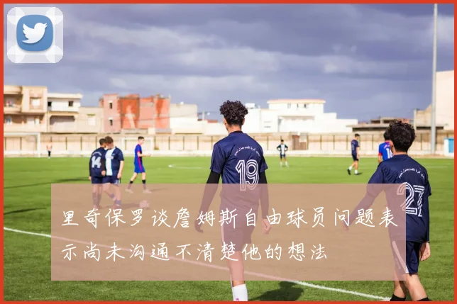 里奇保罗谈詹姆斯自由球员问题表示尚未沟通不清楚他的想法