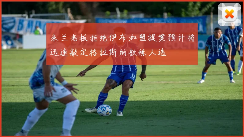 米兰老板拒绝伊布加盟提案预计将迅速敲定格拉斯纳教练人选