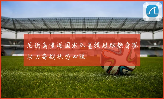 厄德高重返国家队喜提进球热身赛助力备战状态回暖