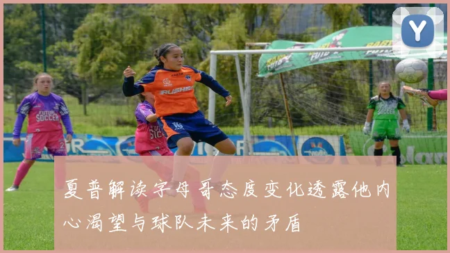夏普解读字母哥态度变化透露他内心渴望与球队未来的矛盾