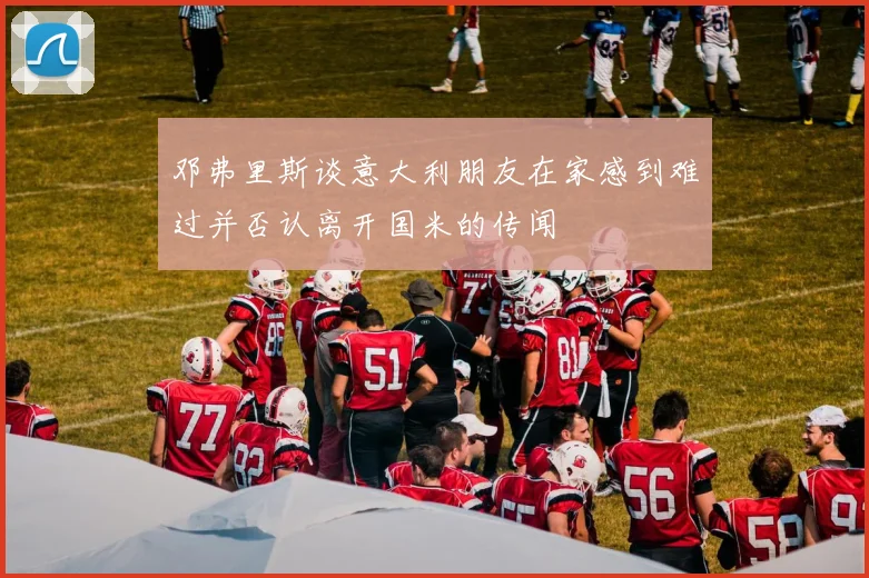 邓弗里斯谈意大利朋友在家感到难过并否认离开国米的传闻