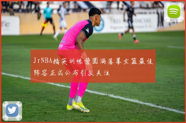 JrNBA精英训练营圆满落幕女篮最佳阵容正式公布引发关注