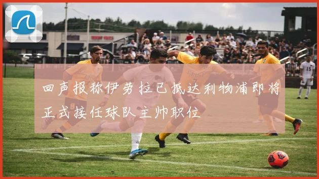 回声报称伊劳拉已抵达利物浦即将正式接任球队主帅职位