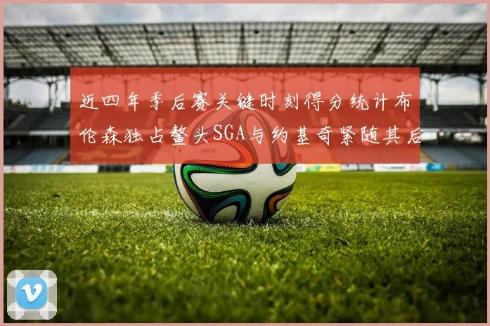 近四年季后赛关键时刻得分统计布伦森独占鳌头SGA与约基奇紧随其后