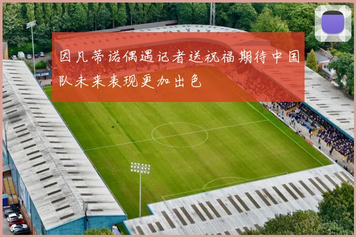 因凡蒂诺偶遇记者送祝福期待中国队未来表现更加出色