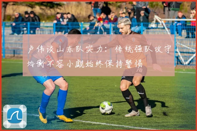 卢伟谈山东队实力：传统强队攻守均衡不容小觑始终保持警惕