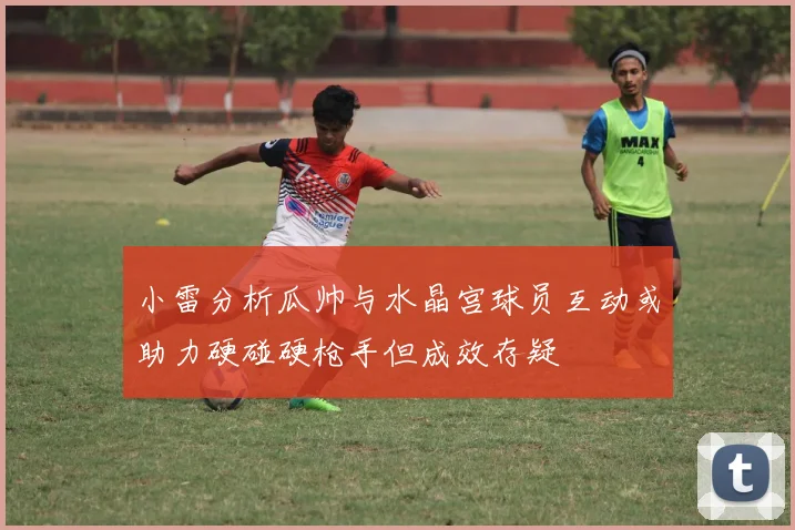 小雷分析瓜帅与水晶宫球员互动或助力硬碰硬枪手但成效存疑