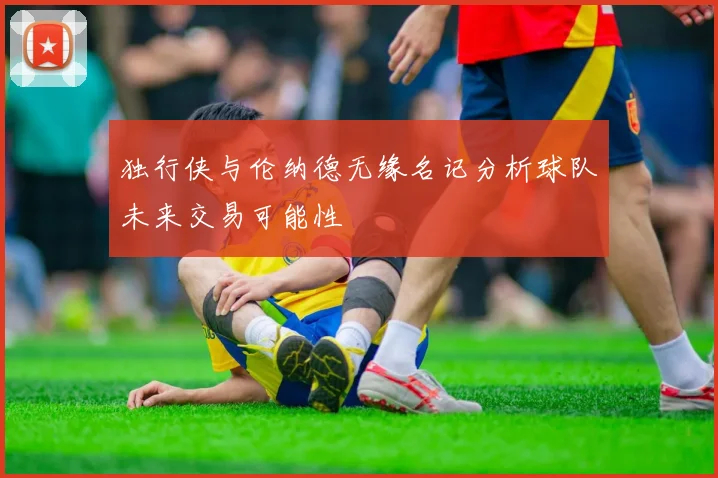 独行侠与伦纳德无缘名记分析球队未来交易可能性